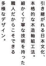 引き継がれる日本文化、本格的な木造軸組工法。細かく丁寧な技術を持った職人だからこそできる多様なデザイン。